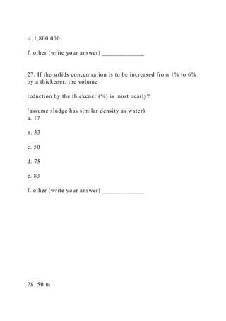 e. 1,800,000
f. other (write your answer) _____________
27. If the solids concentration is to be increased from 1% to 6%
by a thickener, the volume
reduction by the thickener (%) is most nearly?
(assume sludge has similar density as water)
a. 17
b. 33
c. 50
d. 75
e. 83
f. other (write your answer) _____________
28. 50 m
 