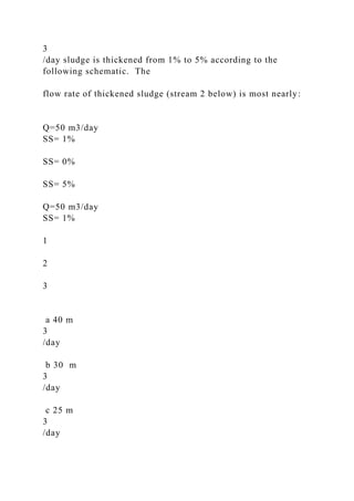 3
/day sludge is thickened from 1% to 5% according to the
following schematic. The
flow rate of thickened sludge (stream 2 below) is most nearly:
Q=50 m3/day
SS= 1%
SS= 0%
SS= 5%
Q=50 m3/day
SS= 1%
1
2
3
a 40 m
3
/day
b 30 m
3
/day
c 25 m
3
/day
 