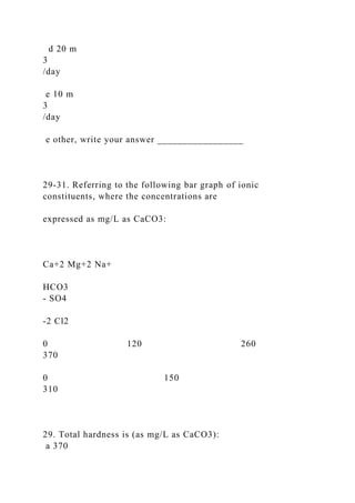 d 20 m
3
/day
e 10 m
3
/day
e other, write your answer _________________
29-31. Referring to the following bar graph of ionic
constituents, where the concentrations are
expressed as mg/L as CaCO3:
Ca+2 Mg+2 Na+
HCO3
- SO4
-2 Cl2
0 120 260
370
0 150
310
29. Total hardness is (as mg/L as CaCO3):
a 370
 