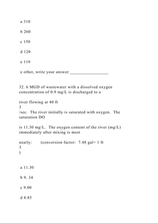 a 310
b 260
c 150
d 120
e 110
e other, write your answer _________________
32. 6 MGD of wastewater with a dissolved oxygen
concentration of 0.9 mg/L is discharged to a
river flowing at 40 ft
3
/sec. The river initially is saturated with oxygen. The
saturation DO
is 11.30 mg/L. The oxygen content of the river (mg/L)
immediately after mixing is most
nearly: (conversion factor: 7.48 gal= 1 ft
3
)
a 11.30
b 9. 34
c 9.00
d 8.85
 