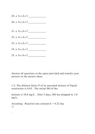 29. a b c d e f _____________
30. a b c d e f _____________
31. a b c d e f _____________
32. a b c d e f _____________
33. a b c d e f _____________
34. a b c d e f _____________
35. a b c d e f _____________
Answer all questions in the space provided and transfer your
answers to the answer sheet.
1-2. The dilution factor P of an unseeded mixture of liquid
wastewater is 0.03. The initial DO of the
mixture is 10.0 mg/L. After 5 days, DO has dropped to 1.0
mg/L.
Assuming: Reaction rate constant k = 0.22 day
-1
.
 