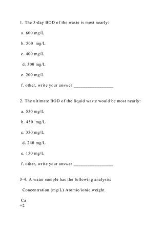 1. The 5-day BOD of the waste is most nearly:
a. 600 mg/L
b. 500 mg/L
c. 400 mg/L
d. 300 mg/L
e. 200 mg/L
f. other, write your answer _________________
2. The ultimate BOD of the liquid waste would be most nearly:
a. 550 mg/L
b. 450 mg/L
c. 350 mg/L
d. 240 mg/L
e. 150 mg/L
f. other, write your answer _________________
3-4. A water sample has the following analysis:
Concentration (mg/L) Atomic/ionic weight
Ca
+2
 