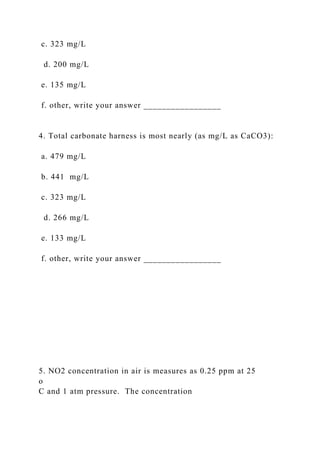 c. 323 mg/L
d. 200 mg/L
e. 135 mg/L
f. other, write your answer _________________
4. Total carbonate harness is most nearly (as mg/L as CaCO3):
a. 479 mg/L
b. 441 mg/L
c. 323 mg/L
d. 266 mg/L
e. 133 mg/L
f. other, write your answer _________________
5. NO2 concentration in air is measures as 0.25 ppm at 25
o
C and 1 atm pressure. The concentration
 