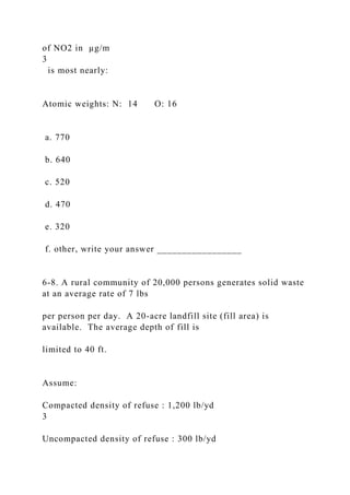 of NO2 in µg/m
3
is most nearly:
Atomic weights: N: 14 O: 16
a. 770
b. 640
c. 520
d. 470
e. 320
f. other, write your answer _________________
6-8. A rural community of 20,000 persons generates solid waste
at an average rate of 7 lbs
per person per day. A 20-acre landfill site (fill area) is
available. The average depth of fill is
limited to 40 ft.
Assume:
Compacted density of refuse : 1,200 lb/yd
3
Uncompacted density of refuse : 300 lb/yd
 