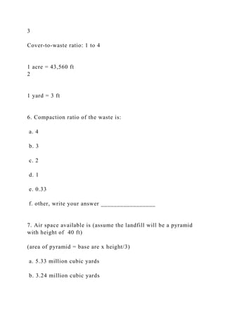 3
Cover-to-waste ratio: 1 to 4
1 acre = 43,560 ft
2
1 yard = 3 ft
6. Compaction ratio of the waste is:
a. 4
b. 3
c. 2
d. 1
e. 0.33
f. other, write your answer _________________
7. Air space available is (assume the landfill will be a pyramid
with height of 40 ft)
(area of pyramid = base are x height/3)
a. 5.33 million cubic yards
b. 3.24 million cubic yards
 