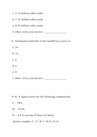 c. 2.12 million cubic yards
d. 1.35 million cubic yards
e. 0.43 million cubic yards
f. other, write your answer _________________
8. Estimated useful life of the landfill (in years) is:
a. 24
b. 12
c. 8
d. 6
e. 4
f. other, write your answer _________________
9-10. A liquid waste has the following composition:
C : 84%
H : 15.6%
N : 0.4 % (assume N does not burn)
Atomic weights: C: 12 H: 1 O:12 N:14
 