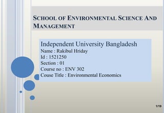 SCHOOL OF ENVIRONMENTAL SCIENCE AND
MANAGEMENT
Independent University Bangladesh
Name : Rakibul Hriday
Id : 1521250
Section : 01
Course no : ENV 302
Couse Title : Environmental Economics
1/19
 