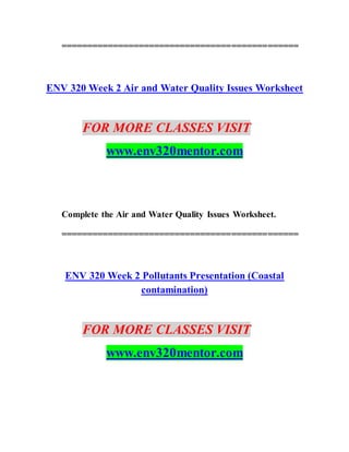 ==============================================
ENV 320 Week 2 Air and Water Quality Issues Worksheet
FOR MORE CLASSES VISIT
www.env320mentor.com
Complete the Air and Water Quality Issues Worksheet.
==============================================
ENV 320 Week 2 Pollutants Presentation (Coastal
contamination)
FOR MORE CLASSES VISIT
www.env320mentor.com
 