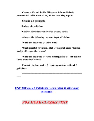 Create a 10- to 15-slide Microsoft ®PowerPoint®
presentation with notes on any of the following topics:
Criteria air pollutants
Indoor air pollution
Coastal contamination (water quality issues)
Address the following on your topic of choice:
What are the primary pollutants?
What harmful environmental, ecological, and/or human
health effects do they cause?
What are the primary rules and regulations that address
those particular issues?
Format citations and references consistent with APA
guidelines.
===========================================
===
ENV 320 Week 2 Pollutants Presentation (Criteria air
pollutants)
FOR MORE CLASSES VISIT
 