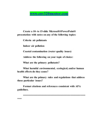 www.env320mentor.com
Create a 10- to 15-slide Microsoft®PowerPoint®
presentation with notes on any of the following topics:
Criteria air pollutants
Indoor air pollution
Coastal contamination (water quality issues)
Address the following on your topic of choice:
What are the primary pollutants?
What harmful environmental, ecological, and/or human
health effects do they cause?
What are the primary rules and regulations that address
those particular issues?
Format citations and references consistent with APA
guidelines.
===========================================
===
 