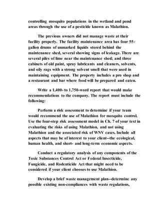 controlling mosquito populations in the wetland and pond
areas through the use of a pesticide known as Malathion.
The previous owners did not manage waste at their
facility properly. The facility maintenance area has four 55-
gallon drums of unmarked liquids stored behind the
maintenance shed, several showing signs of leakage. There are
several piles of lime near the maintenance shed; and three
cabinets of old paint, spray lubricants and cleaners, solvents,
and oily rags with a strong solvent smell that were used in
maintaining equipment. The property includes a pro shop and
a restaurant and bar where food will be prepared and eaten.
Write a 1,400- to 1,750-word report that would make
recommendations to the company. The report must include the
following:
Perform a risk assessment to determine if your team
would recommend the use of Malathion for mosquito control.
Use the four-step risk assessment model in Ch. 7 of your text in
evaluating the risks of using Malathion, and not using
Malathion and the associated risk of WNV cases. Include all
aspects that may be of interest to your client--the ecological,
human health, and short- and long-term economic aspects.
Conduct a regulatory analysis of any components of the
Toxic Substances Control Act or Federal Insecticide,
Fungicide, and Rodenticide Act that might need to be
considered if your client chooses to use Malathion.
Develop a brief waste management plan--determine any
possible existing non-compliances with waste regulations,
 