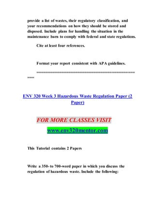provide a list of wastes, their regulatory classification, and
your recommendations on how they should be stored and
disposed. Include plans for handling the situation in the
maintenance barn to comply with federal and state regulations.
Cite at least four references.
Format your report consistent with APA guidelines.
===========================================
===
ENV 320 Week 3 Hazardous Waste Regulation Paper (2
Paper)
FOR MORE CLASSES VISIT
www.env320mentor.com
This Tutorial contains 2 Papers
Write a 350- to 700-word paper in which you discuss the
regulation of hazardous waste. Include the following:
 