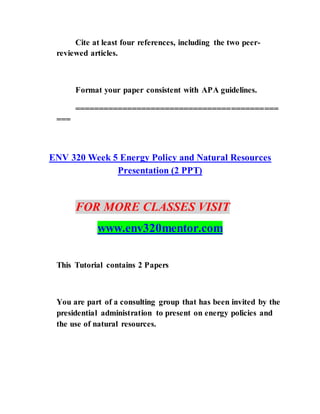 Cite at least four references, including the two peer-
reviewed articles.
Format your paper consistent with APA guidelines.
===========================================
===
ENV 320 Week 5 Energy Policy and Natural Resources
Presentation (2 PPT)
FOR MORE CLASSES VISIT
www.env320mentor.com
This Tutorial contains 2 Papers
You are part of a consulting group that has been invited by the
presidential administration to present on energy policies and
the use of natural resources.
 