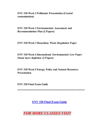ENV 320 Week 2 Pollutants Presentation (Coastal
contamination)
ENV 320 Week 3 Environmental Assessment and
Recommendation Plan (2 Papers)
ENV 320 Week 3 Hazardous Waste Regulation Paper
ENV 320 Week 4 International Environmental Law Paper
Ozone layer depletion (2 Papers)
ENV 320 Week 5 Energy Policy and Natural Resources
Presentation
ENV 320 Final Exam Guide
==============================================
ENV 320 Final Exam Guide
FOR MORE CLASSES VISIT
 