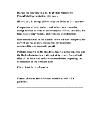 Discuss the following in a 15- to 20-slide Microsoft®
PowerPoint® presentation with notes:
History of U.S. energy policies over the 20th and 21st centuries
Comparison of coal, nuclear, and at least two renewable
energy sources in terms of environmental effects, suitability for
large-scale energy supply, and economic considerations
Recommendations to the administration on how to improve the
current energy policies considering environmental
sustainability and economic growth
Perform research on the Roadless Area Conservation Rule and
the Bush administration's attempt at its repeal. Present both
sides of this issue and make recommendations regarding the
continuance of the Roadless Rule.
Cite at least three references.
Format citations and references consistent with APA
guidelines.
==============================================
 
