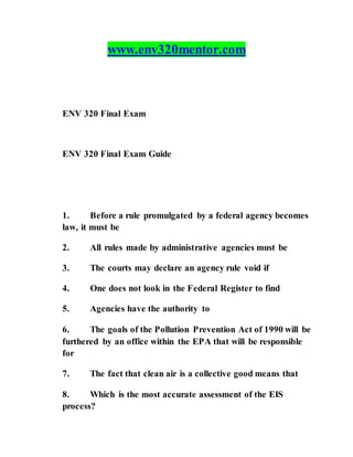 www.env320mentor.com
ENV 320 Final Exam
ENV 320 Final Exam Guide
1. Before a rule promulgated by a federal agency becomes
law, it must be
2. All rules made by administrative agencies must be
3. The courts may declare an agency rule void if
4. One does not look in the Federal Register to find
5. Agencies have the authority to
6. The goals of the Pollution Prevention Act of 1990 will be
furthered by an office within the EPA that will be responsible
for
7. The fact that clean air is a collective good means that
8. Which is the most accurate assessment of the EIS
process?
 