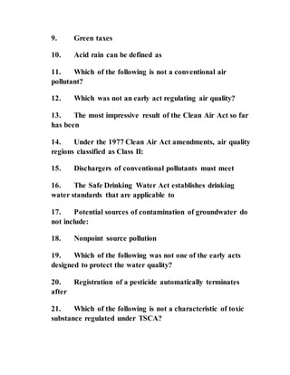9. Green taxes
10. Acid rain can be defined as
11. Which of the following is not a conventional air
pollutant?
12. Which was not an early act regulating air quality?
13. The most impressive result of the Clean Air Act so far
has been
14. Under the 1977 Clean Air Act amendments, air quality
regions classified as Class II:
15. Dischargers of conventional pollutants must meet
16. The Safe Drinking Water Act establishes drinking
water standards that are applicable to
17. Potential sources of contamination of groundwater do
not include:
18. Nonpoint source pollution
19. Which of the following was not one of the early acts
designed to protect the water quality?
20. Registration of a pesticide automatically terminates
after
21. Which of the following is not a characteristic of toxic
substance regulated under TSCA?
 