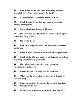 35. What is one reason that more wilderness has been
protected in the West rather than in the East?
36. A "Safe Harbor" agreement under the ESA
37. Which is not a factor that may cause a species to
become endangered?
38. When a land is designated wilderness,
39. The Convention on International Trade in Endangered
Fauna and Flora (CITES)
40. The World Bank
41. Substances regulated under the Montreal Protocol do
not include
42. Which is not a problem associated with overpopulation?
43. Which of the following duties is not imposed on nations
regarding transboundary pollution?
44. The United States can affect other countries'
environmental policies by
45. Summarize the case study in 150- 200 words.
46. What was the law and/or act that was in dispute for
this case study.
47. What was the final decision of the case and was there
any controversy in the case?
48. Do you agree or disagree with the decision and why?
 
