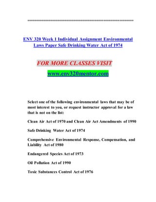 ==============================================
ENV 320 Week 1 Individual Assignment Environmental
Laws Paper Safe Drinking Water Act of 1974
FOR MORE CLASSES VISIT
www.env320mentor.com
Select one of the following environmental laws that may be of
most interest to you, or request instructor approval for a law
that is not on the list:
Clean Air Act of 1970 and Clean Air Act Amendments of 1990
Safe Drinking Water Act of 1974
Comprehensive Environmental Response, Compensation, and
Liability Act of 1980
Endangered Species Act of 1973
Oil Pollution Act of 1990
Toxic Substances Control Act of 1976
 