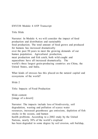 ENV330 Module 4 AVP Transcript
Title Slide
Narrator: In Module 4, we will consider the impact of food
production and distribution and sustainable
food production. The total amount of food grown and produced
for humans has increased dramatically
over the past 50 years to meet the growing demands of our
human population. Agricultural production,
meat production and fish catch, both wild caught and
aquaculture have all increased dramatically. The
world’s three largest grain-producing countries are China, the
United States, and India.
What kinds of stresses has this placed on the natural capital and
ecosystems of the world?
Slide 2
Title: Impacts of Food Production
Slide content:
[image of a desert]
Narrator: The impacts include loss of biodiversity, soil
degradation, wasting and pollution of scarce water
resources, increased greenhouse gas emissions, depletion of fish
stocks in the oceans, and human
health problems. According to a 2002 study by the United
Nations, nearly 30% of the world’s cropland
has been degraded to some degree by soil erosion, salt buildup,
 