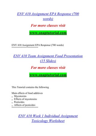 ENV 410 Assignment EPA Response (700
words)
For more classes visit
www.snaptutorial.com
ENV 410 Assignment EPA Response (700 words)
******************************
ENV 410 Team Assignment Food Presentation
(15 Slides)
For more classes visit
www.snaptutorial.com
This Tutorial contains the following
Main effects of food additives
„ Mycotoxins
„ Effects of mycotoxins
„ Pesticides
„ Affects of pesticides
******************************
ENV 410 Week 1 Individual Assignment
Toxicology Worksheet
 