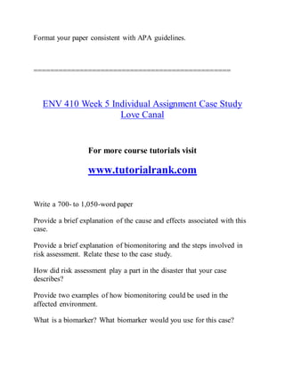 Format your paper consistent with APA guidelines.
===============================================
ENV 410 Week 5 Individual Assignment Case Study
Love Canal
For more course tutorials visit
www.tutorialrank.com
Write a 700- to 1,050-word paper
Provide a brief explanation of the cause and effects associated with this
case.
Provide a brief explanation of biomonitoring and the steps involved in
risk assessment. Relate these to the case study.
How did risk assessment play a part in the disaster that your case
describes?
Provide two examples of how biomonitoring could be used in the
affected environment.
What is a biomarker? What biomarker would you use for this case?
 