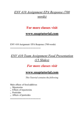 ENV 410 Assignment EPA Response (700
words)
For more classes visit
www.snaptutorial.com
ENV 410 Assignment EPA Response (700 words)
****************************************
ENV 410 Team Assignment Food Presentation
(15 Slides)
For more classes visit
www.snaptutorial.com
This Tutorial contains the following
Main effects of food additives
„ Mycotoxins
„ Effects of mycotoxins
„ Pesticides
„ Affects of pesticides
****************************************
 