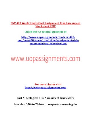 ENV 420 Week 1 Individual Assignment Risk Assessment
Worksheet NEW
Check this A+ tutorial guideline at
http://www.uopassignments.com/env-420-
uop/env-420-week-1-individual-assignment-risk-
assessment-worksheet-recent
For more classes visit
http://www.uopassignments.com
Part A: Ecological Risk Assessment Framework
Provide a 350- to 700-word response answering the
 