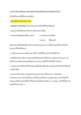 3. HC IN THE FROM OF EMULSION IN THE PRESENCE OF SURFACTANT
(น้ามันที่ไม่ละลายน้าที่มีสารลดแรงตึงผิว)
- เจอมากสุดในINDUSTRIAL W/W.
- CHEMICAL METHOD:โดยการเติมสารลดแรงตึงผิวเพื่อให้แยกชั้นชัดเจน
- Emulsion ในน้าเสียส่วนมาก เกิดจากการเติมสารลดแรงตึงผิว
- สารลดแรงตึงผิวมีคุณสมบัติอยู่ 2 ประการ > LYPOPHILICชอบน้ามัน
> POLAR มีขั้วชอบน้า
เติมสารลดแรงตึงผิวเพียงนิดเดียว ก็สามารถลด Interfacial tension ลงได้มาก เติมลงไปไม่นานก็จะเกิด
Emulsion ได้โดยไม่ต้องกวน
- การเกิด Emulsion จากการเติมสารลดแรงตึงผิว จะเกิดได้อย่างรวดเร็วและมีเสถียรภาพ
- หยดน้ามันจะมีขนาดเล็กกว่า 5 μ (มองไม่เห็นด้วยตาเปล่า) ซึ่งเรียกว่า “STABILIZES Emulsion” และ
เคลื่อนตัวแบบ BROWNIAN(ทุกทิศทุกทาง) มากกว่าจะลอยขึ้นไปบนผิวน้าเพื่อรวมตัวกัน
- การเติมสารลดแรงตึงผิวทาให้ผิวของอนุภาคน้ามันมีประจุเดียวกัน และเกิดการผลักกันเมื่อเข้าใกล้กัน จึง
รวมตัวกันได้ยาก
- ในหลายๆกรณี จะใส่สาร (COSURFURFACTANT) ลดแรงตึงผิวมากกว่า 1 ชนิด (คล้ายๆ
SURFURFACTANT แต่ต่างกันที่ POLAR ไม่มีประจุ) เมื่อเติมสาร COSURFURFACTANT ยิ่งช่วยให้
Emulsion มีเสถียรภาพมากยิ่งขึ้น ทาให้อนุภาคของน้ามันลดลงเหลือ 0.01 -0.06 μm. และทาให้น้าใส, แสง
ผ่านได้ (ชีทเสริม หน้า 33)
 