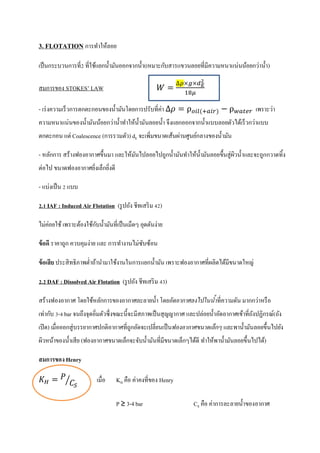 3. FLOTATION การทาให้ลอย
เป็นกระบวนการที่2 ที่ใช้แยกน้ามันออกจากน้า(เหมาะกับสารแขวนลอยที่มีความหนาแน่นน้อยกว่าน้า)
สมการของ STOKES’ LAW
- เร่งความเร็วการตกตะกอนของน้ามันโดยการปรับที่ค่า ρ ( ) ρ เพราะว่า
ความหนาแน่นของน้ามันน้อยกว่าน้าทาให้น้ามันลอยน้า จึงแยกออกจากน้าแบบลอยตัวได้เร็วกว่าแบบ
ตกตะกอน แต่ Coalescence (การรวมตัว) dE จะเพิ่มขนาดเส้นผ่านศูนย์กลางของน้ามัน
- หลักการ สร้างฟองอากาศขึ้นมา และให้มันไปลอยไปถูกน้ามันทาให้น้ามันลอยขึ้นสู่ผิวน้าและจะถูกกวาดทิ้ง
ต่อไป ขนาดฟองอากาศยิ่งเล็กยิ่งดี
- แบ่งเป็น 2 แบบ
2.1 IAF : Induced Air Flotation (รูปถัง ชีทเสริม 42)
ไม่ค่อยใช้ เพราะต้องใช้กับน้ามันที่เป็นเม็ดๆ อุดตันง่าย
ข้อดี ราคาถูก ควบคุมง่าย และ การทางานไม่ซับซ้อน
ข้อเสีย ประสิทธิภาพต่าถ้านามาใช้งานในการแยกน้ามัน เพราะฟองอากาศที่ผลิตได้มีขนาดใหญ่
2.2 DAF : Dissolved Air Flotation (รูปถัง ชีทเสริม 43)
สร้างฟองอากาศ โดยใช้หลักการของอากาศละลายน้า โดยอัดอากาศลงไปในน้าที่ความดัน มากกว่าหรือ
เท่ากับ 3-4 bar จนถึงจุดอิ่มตัวซึ่งขณะนี้จะมีสภาพเป็นสุญญากาศ และปล่อยน้าอัดอากาศเข้าที่ถังปฏิกรณ์(ถัง
เปิด) เมื่อออกสู่บรรยากาศปกติอากาศที่ถูกอัดจะเปลี่ยนเป็นฟองอากาศขนาดเล็กๆ และพาน้ามันลอยขึ้นไปยัง
ผิวหน้าของน้าเสีย (ฟองอากาศขนาดเล็กจะจับน้ามันที่มีขนาดเล็กๆได้ดี ทาให้พาน้ามันลอยขึ้นไปได้)
สมการของHenry
⁄ เมื่อ KH คือ ค่าคงที่ของ Henry
P ≥ 3-4 bar CS คือ ค่าการละลายน้าของอากาศ
 