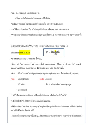 ข้อดี : ประสิทธิภาพสูง และใช้เวลาไม่นาน
: ถังมีขนาดเล็กเมื่อเทียบกับถังตกตะกอน ใช้พื้นที่น้อย
ข้อเสีย: ราคาแพง(ทั้งอุปกรณ์และค่าใช้จ่ายที่เกิดขึ้น) และระบบซับซ้อนยุ่งยาก
** ถ้าใช้DAF กับน้าเสียทั่วไป จะได้Sludge ที่มีลักษณะแห้ง(SCUM)กว่าการตกตะกอน
** จุดปล่อยน้าอัดอากาศควรอยู่ใกล้กับถังปฏิกรณ์มากที่สุดเพื่อไม่ให้อากาศรวมตัวกันทาให้มีขนาดใหญ่ขึ้น
3. CENTRIFUGAL SEPARATERS ใช้แรงเหวี่ยงในการแยก (รูปถัง ชีทเสริม 44)
สมการของ STOKES’ LAW
ขนาดของ Coalescence (การรวมตัว) ขึ้นกับ dE
-เพิ่มความเร็วในการลอยของน้ามัน โดยการเพิ่มค่า g จาก 9.81 m/s2
ให้เป็นหลายๆเท่าของ g โดยใช้แรงหนี
ศูนย์กลาง ทาให้เกิดความแตกต่างของ มีผลชัดเจนมมากขึ้น ทาให้ W สูงขึ้น
-เพิ่มค่า g ได้โดยใช้แรงเหวี่ยงหนีศูนย์กลาง อาจหมุนหลายๆพันรอบ หรือหมื่นรอบต่อนาที (1000-900 )
ข้อดี : ประสิทธิภาพสูง ข้อเสีย : ราคาแพง
: ใช้งานง่าย : ค่าใช้จ่ายในการเดินระบบ และดูแลสูง
: ประหยัดเนื้อที่
** มักใช้ในกระบวนการผลิต เพราะใช้แยกน้ามันที่ออกมา แล้วนากลับไปใช้ใหม่ได้
7. BIOLOGICAL PROCESS (กระบวนการทางชีวภาพ)
- ใช้ในกรณีที่มีน้ามันน้อยมากๆ (10 mg/l) โดยจุลินทรีย์จะดูดซับไว้ก่อนและจึงย่อยสลาย แต่ถ้าจุลินทรีย์ย่อย
สลายไม่ได้ ก็จะทาให้เซลล์ตายได้
- แต่ต้องเพิ่มอายุตะกอนให้มากขึ้น SRT&HRTเพื่อให้เกิดความหลากหลายของจุลินทรีย์ทาให้ย่อยสลายได้
 
