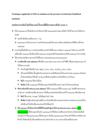 Techniques applicable to FOG in emulsions in the presence of surfactant (Stabilized
emulsion)
เทคนิคการบาบัดน้ามันไม่ละลายน้าในกรณีที่มีสารลดแรงตึงผิว (แบบ 3)
 ถ้ามี surfactant จะให้เทคนิคการบาบัดแบบไม่มี surfactant(สารลดแรงตึงผิว) ไม่ได้ เพราะจะไม่เกิดการ
บาบัด
 หยดน้ามันมีขนาดเล็กมากๆ (< 5µ)
 Surfactantจะไปรบกวนการรวมตัวกันของหยดน้ามัน เพราะเกิดแรงผลักดันทางไฟฟ้าจากขั้วของ
surfactant
 การบาบัดขั้นต้นต้องการ การทาลายเสถียรภาพ/ทาให้เป็นกลาง หลังจาก surfactantไม่ทางาน จะทาให้
เปลี่ยนเป็น emulsion ที่เหมือนไม่มี surfactant และถูกกาจัดโดยเทคนิคแบบไม่มี surfactant ในการกาจัด
 วิธีการทาลายเสถียรภาพ/การทาให้เป็นกลาง (Destabilization/Neutralization)
 การเติมเกลือ (Salt addition) เพื่อเพิ่มความแรงของ ionic และการนาไฟฟ้า เพื่อลด diffused layer ทา
ให้เกิดการรวมตัว
 ส่วนใหญ่มักใช้เกลือ NaCl, MgCl2, CaCl2, AlCl3, Al2(SO4)3, FeCl2, FeSO4,
 ปริมาณเกลือที่เติม ขึ้นอยู่กับประเภทและความเข้มข้นของน้ามันและสารลด surfactant (ตัวอย่าง
น้ามันหล่อเย็นจะใช้เกลือ 10-20 g/l เพื่อทาลายเสถียรภาพโดยใช้เวลา 6 ชั่วโมง)
 ข้อดี ราคาถูกและใช้งานได้ง่าย
 ข้อเสีย ถ้าเป็น surfactant ที่ไม่มีประจุจะบาบัดไม่ได้และค่า TDS ในน้าออกจะมีค่าสูง
 เติมกรดอินทรีย์ (Mineral acid addition) ใช้กับ surfactant ที่เป็น anionic type โดยที่ตัว RCOO-Na
จะโดน H+
แทนที่กลายเป็น RCOO-H+
ซึ่งเป็นกรดอ่อนอินทรีย์และทาให้ surfactant เสียเสถียรภาพ
 ข้อดี ใช้งานง่าย, ราคาถูก, ไม่มีปัญหาในค่า TDS
 ข้อเสีย ถังปฏิกรณ์และอุปกรณ์อื่นๆภายในถังต้องมีความทนทานต่อกรด หลังจากการแยกน้ามัน
แล้วต้องนาไปปรับเป็นกลางก่อนสั่งไปขั้นต่อไป
 เป็น polymerซึ่งเป็นสารอินทรียืที่มีโมเลกุลใหญ่และมีประจุ (Polyelectrolyte addition) เติม
polyelectrolyte ที่มีประจุตรงข้ามกับ surfactant ทาให้เกิดความเป็นกลาง ตัวอย่าง น้ามันหล่อเย็นมี
ประจุลบ จะใช้polyelectrolyte ที่มีประจุบวก ถ้าเติม polyelectrolyte เกินจะทาให้เกิดการเสถียรภาพ
อีกครั้ง จึงต้องเติมในปริมาณที่เหมาะสม โดยการทา Jar Test และหาปริมาณที่เหมาะสม
 