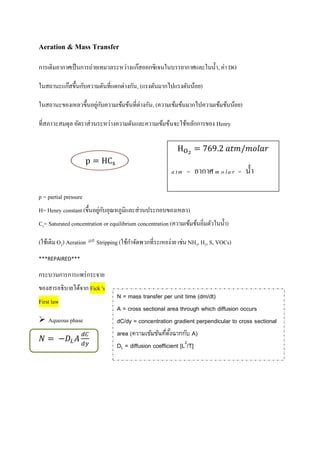 Aeration & Mass Transfer
การเติมอากาศเป็นการถ่ายเทมวลระหว่างแก๊สออกซิเจนในบรรยากาศและในน้า, ค่า DO
ในสถานะแก๊สขึ้นกับความดันที่แตกต่างกัน, (แรงดันมากไปแรงดันน้อย)
ในสถานะของเหลวขึ้นอยู่กับความเข้มข้นที่ต่างกัน, (ความเข้มข้นมากไปความเข้มข้นน้อย)
ที่สภาวะสมดุล อัตราส่วนระหว่างความดันและความเข้มข้นจะใช้หลักการของ Henry
p = partial pressure
H= Henry constant (ขึ้นอยู่กับอุณหภูมิและส่วนประกอบของเหลว)
Cs= Saturated concentration or equilibrium concentration (ความเข้มข้นอิ่มตัวในน้า)
(ใช้เติมO2) Aeration Stripping (ใช้กาจัดพวกที่ระเหยง่าย เช่น NH3, H2, S, VOCs)
***REPAIRED***
กระบวนการการแพร่กระจาย
ของสารอธิบายได้จาก Fick 's
First law
 Aqueous phase
O 769 𝑎𝑡𝑚/𝑚𝑜𝑙𝑎𝑟
a tm = อากาศ m o la r = น้า
N = mass transfer per unit time (dm/dt)
A = cross sectional area through which diffusion occurs
dC/dy = concentration gradient perpendicular to cross sectional
area (ความเข้มข้นที่ตั้งฉากกับ A)
DL = diffusion coefficient [L2
/T]
 