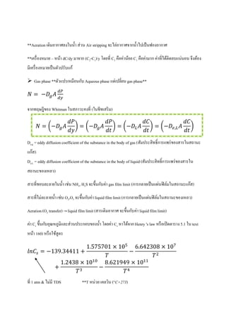 **Aeration เติมอากาศลงในน้า ส่วน Air stripping จะไล่อากาศจากน้าไปเป็นฟองอากาศ
**เครื่องหมาย – หน้า dC/dy มาจาก (C2-C1)/y โดยที่ C2 คือค่าน้อย C1 คือค่ามาก ค่าที่ได้ติดลบแน่นอน จึงต้อง
มีเครื่องหมายเป็นตัวปรับแก้
 Gas phase **ตัวแปรเหมือนกับ Aqueous phase แต่เปลี่ยน gas phase**
จากทฤษฎีของ Whitman ในสภาวะคงที่ (ในชีทเสริม)
( ) ( ) ( ) ( )
De,g = eddy diffusion coefficient of the substance in the body of gas (สัมประสิทธิ์การแพร่ของสารในสถานะ
แก๊ส)
De,L = eddy diffusion coefficient of the substance in the body of liquid (สัมประสิทธิ์การแพร่ของสารใน
สถานะของเหลว)
สารที่ชอบละลายในน้า เช่น NH3, H2Sจะขึ้นกับค่า gas film limit (การกลายเป็นแผ่นฟิล์มในสถานะแก๊ส)
สารที่ไม่ละลายน้า เช่น O2,O3 จะขึ้นกับค่า liquid film limit (การกลายเป็นแผ่นฟิล์มในสถานะของเหลว)
Aeration (O2 transfer) → liquid film limit (สารเติมอากาศ จะขึ้นกับค่า liquid film limit)
ค่า Cs ขึ้นกับอุณหภูมิและส่วนประกอบของน้า โดยค่า Cs หาได้จาก Henry 's law หรือเปิดตาราง 5.1 ใน text
หน้า 160) หรือใช้สูตร
9
7 7 6 6 8
8 8 6 9 9
ที่ 1 atm &ไม่มี TDS **T หน่วย เคลวิน (°C+273)
 