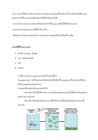 - ค่า G สามารถใช้หลักการวิศวกรรมในการ ออกแบบ และควบคุมได้โดยวิศวกรสิ่งแวดล้อม นิยมใช้งาน และ
สามารถ และใช้ในการคานวณปริมาณสารส้มที่ต้องใส่ลงในน้าเสีย
> กระบวนการ FLOCCULATION เกิดในถังกวนช้า *ที่ใส่ polymer ที่ถังนี้เพื่อป้ องกันการแตก
>กระบวนการ Destabilization เกิดขึ้นในถังกวนเร็ว
- ใช้หลักการทางวิศวกรรมศาสตร์ในการคานวณและควบคุมมักใช้งานในด้านสิ่งแวดล้อม
สารเคมีที่ใช้ในกระบวนการ
1. สารส้ม AL2 (SO4)3 นิยมสุด
2. FeCL3 เฟอริกคลอไรด์
3. PAC
4. Polymer
*ก.ใช้กระบวนการ Coagulation ควรทาให้ flowคงที่ก่อน
*Settleable Solid – ตกได้เองจากแรงโน้มถ่วงไม่จาเป็นต้องใช้ Coagulation เข้ามาช่วย มักใช้ในการ
ทาให้ suspended solid ตกตะกอน
**การดูว่าปริมาณสารนั้นเหมาะสมหรือไม่
- ถังกวนเร็ว :ตั้งน้าทิ้งไว้ประมาณ 1 ชม.แล้วสังเกตลักษณะของน้า ถ้ามีน้าส่วนใสพอสมควร
แสดงว่า does เหมาะสม
- ถังกวนช้า :สังเกตลักษณะของ Floc ว่าเป็นก้อนไหม ถ้าเป็นก้อนใหญ่แสดงว่า does นั้น
เหมาะสม
 
