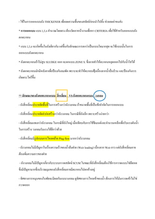- ใช้ในการออกแบบถัง THICKENER เพื่อลดความชื้นของสลัดจ์ก่อนนาไปทิ้ง ช่วยลดค่าขนส่ง
* การออกแบบ แบบ 2,3,4 คานวณโดยตรง ต้องวัดเอาหน้างานเพื่อหา CRITERIA เพื่อใช้สาหรับออกแบบถัง
ตกตะกอน
* แบบ 2,3,4 จะเกิดขึ้นในถังเดียวกัน แต่ขึ้นกับลักษณะการตกว่าเป็นแบบใดมากสุด จะใช้แบบนั้นในการ
ออกแบบถังตกตะกอน
* ถังตกตะกอนถ้าไม่สูบ SLUDGE ออก จะตกแบบ ZONE S. ซึ่งอาจทาให้ตะกอนหลุดออกไปกับน้าใสได้
* ถังตกตะกอนมักมีหลังคาเพื่อป้ องกันลมพัด เพราะจะทาให้ตะกอนฟุ้งเนื่องจากน้าปั่นป่วน และป้ องกันการ
เกิดตระไคร้ขึ้น
** ลักษณะของถังตกตะกอนแบบ สี่เหลี่ยม VSถังตกตะกอนแบบ วงกลม
- ถังสี่เหลี่ยมประหยัดพื้นที่ในการสร้างกว่าถังวงกลม ถ้าขนาดพื้นที่เป็นข้อจากัดในการออกแบบ
- ถังสี่เหลี่ยมประหยัดค่าก่อสร้างกว่าถังวงกลม ในกรณีที่ถังเล็ก เพราะสร้างง่ายกว่า
- ถังสี่เหลี่ยมแพงกว่าถังวงกลม ในกรณีที่ถังใหญ่ เมื่อเทียบกับการใช้ซีเมนต์และจานวนเหล็กเพื่อรับแรงดันน้า
ในการสร้าง วงกลมรับแรงได้ดีกว่าด้วย
- ถังสี่เหลี่ยมมีรูปแบบการไหลคล้าย Plug flow มากกว่าถังวงกลม
- ถังวงกลมไม่มีปัญหาในเรื่องความเร็วของน้าล้นฝาย (Weir loading) เนื่องจาก Weir ยาว แต่ถังสี่เหลี่ยมอาจ
ต้องเพิ่มความยาวของฝาย
- ถังวงกลมไม่มีปัญหาเกี่ยวกับระบบกวาดสลัดจ์/SCUM ในขณะที่ถังสี่เหลี่ยมต้องใช้การกวาดแบบโซ่ยึดหด
ซึ่งมีปัญหามากซึ่งบริเวณมุมของถังสี่เหลี่ยมอาจมีตะกอนไปตกค้างอยู่
- ทิศทางการหมุนของใบพัดจะมีผลกับแบบวงกลม ดูทิศทางการไหลเข้าของน้า ต้องการให้มันกวาดเข้าไม่ใช่
กวาดออก
 