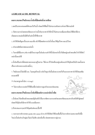 4.GREASE & OIL REMOVAL
ผลกระทบของไขมันและน้ามันที่มีผลต่อสิ่งแวดล้อม
1.ลดปริมาตรแสงแดดที่ส่องลงไปในน้า ส่งผลให้พืชน้าไม่สามารถสังเคราะห์แสงได้ตามปกติ
2. กีดขวางการถ่ายเทออกซิเจนระหว่างน้ากับอากาศ ทาให้ลาน้าไม่สามารถเพิ่มออกซิเจนได้ดีเท่าที่ควร
เกิดผลกระทบต่อสิ่งมีชีวิตในลาน้าที่ใช้อากาศ
3. ทาให้เกิดปัญหาเรื่องรส และกลิ่น ทาให้มีผลต่อการนาน้านั้นมาใช้อุปโภค และบริโภค
4. ทาลายทัศนียภาพของแหล่งน้า
5. ในกรณีที่มีมากๆ เช่น กรณีเรือบรรทุกน้ามันล่ม จะทาให้น้ามันเหล่านั้นไปติดอยู่บนตัวของสัตว์ทาให้สัตว์
เหล่านั้นตายได้
6.น้ามันเป็นสารที่ย่อยสลายยากและอยู่ในสวล. ได้นาน ถ้าไปเคลือบอยู่บนดินจะทาให้จุลินทรีย์บริเวณนั้นตาย
เป็นการทาลายระบบนิเวศนั้นๆ
7. ไขมันและน้ามันที่มี นน. โมเลกุลต่าจะมี ค.ดันไอสูง ดังนั้นมันจะระเหยไปในบรรยากาศ ก่อให้เกิดมลพิษ
ทางอาศได้
** ค่ามาตรฐานน้ามัน 5-10 mg/l
** ไม่ควรเดินระบบท่อไว้ใต้ดินเพื่อง่ายต่อการดูแลรักษาและซ่อมแซม
ผลกระทบของไขมันและน้ามันที่มีผลต่อระบบบาบัดน้าเสีย
1.น้ามันจะไปเคลือบผิวของเซลล์จุลินทรีย์เป็นการขัดขวางการแพร่ของออกซิเจนและสารอินทรีย์เข้าสู่เซลล์
ส่งผลให้จุลินทรีย์ตาย ทาให้ระบบล้มเหลว
2.ถ้าสะสมมากๆจะทาให้อุดตันท่อและปั๊มได้
3. รบกวนการทางานของ probe และ sensor ต่างๆ ทาให้เสียค่าใช้จ่ายเพิ่มขึ้นในการทาความสะอาดหรือซื้อ
ใหม่ (น้ามันส่วนใหญ่จะไม่เน่าไม่เสีย แต่เหม็นหื่น ย่อยสลายยาก อยู่นาน)
 