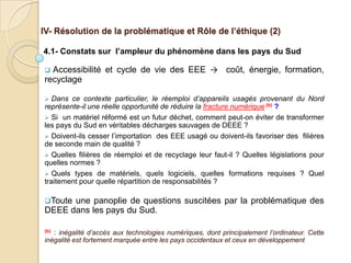 IV- Résolution de la problématique et Rôle de l’éthique (2)

4.1- Constats sur l’ampleur du phénomène dans les pays du Sud

 Accessibilité et cycle de vie des EEE → coût, énergie, formation,
recyclage

  Dans ce contexte particulier, le réemploi d’appareils usagés provenant du Nord
représente-il une réelle opportunité de réduire la fracture numérique (b) ?
 Si un matériel réformé est un futur déchet, comment peut-on éviter de transformer
les pays du Sud en véritables décharges sauvages de DEEE ?
 Doivent-ils cesser l’importation des EEE usagé ou doivent-ils favoriser des filières
de seconde main de qualité ?
 Quelles filières de réemploi et de recyclage leur faut-il ? Quelles législations pour
quelles normes ?
 Quels types de matériels, quels logiciels, quelles formations requises ? Quel
traitement pour quelle répartition de responsabilités ?

Touteune panoplie de questions suscitées par la problématique des
DEEE dans les pays du Sud.

(b)   : inégalité d’accès aux technologies numériques, dont principalement l’ordinateur. Cette
inégalité est fortement marquée entre les pays occidentaux et ceux en développement
 