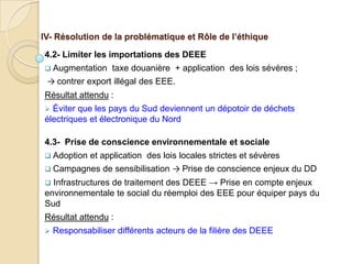 IV- Résolution de la problématique et Rôle de l’éthique

4.2- Limiter les importations des DEEE
 Augmentation     taxe douanière + application des lois sévères ;
 → contrer export illégal des EEE.
Résultat attendu :
 Éviter que les pays du Sud deviennent un dépotoir de déchets
électriques et électronique du Nord

4.3- Prise de conscience environnementale et sociale
 Adoption   et application des lois locales strictes et sévères
 Campagnes     de sensibilisation → Prise de conscience enjeux du DD
 Infrastructures de traitement des DEEE → Prise en compte enjeux
environnementale te social du réemploi des EEE pour équiper pays du
Sud
Résultat attendu :
   Responsabiliser différents acteurs de la filière des DEEE
 