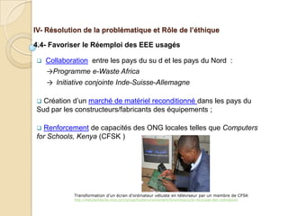 IV- Résolution de la problématique et Rôle de l’éthique

4.4- Favoriser le Réemploi des EEE usagés

   Collaboration entre les pays du su d et les pays du Nord :
    →Programme e-Waste Africa
    → Initiative conjointe Inde-Suisse-Allemagne

 Création d’un marché de matériel reconditionné dans les pays du
Sud par les constructeurs/fabricants des équipements ;

 Renforcement de capacités des ONG locales telles que Computers
for Schools, Kenya (CFSK )




            Transformation d’un écran d’ordinateur vétuste en téléviseur par un membre de CFSK
            http://web2solidarite.ning.com/group/ticetenvironnement/forum/topics/le-recyclage-des-ordinateurs
 