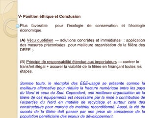 V- Position éthique et Conclusion

Plus favorable        pour l’écologie de conservation et l’écologie
économique.

(A) Vécu quotidien → solutions concrètes et immédiates : application
des mesures préconisées pour meilleure organisation de la filière des
DEEE ;.


(B) Principe de responsabilité étendue aux importateurs → contrer le
transfert illégal + assurer la viabilité de la filière en finançant toutes les
étapes.


Somme toute, le réemploi des ÉÉÉ-usagé se présente comme la
meilleure alternative pour réduire la fracture numérique entre les pays
du Nord et ceux du Sud. Cependant, une meilleure organisation de la
filière de ces équipements est nécessaire par la mise à contribution de
l’expertise du Nord en matière de recyclage et surtout celle des
constructeurs pour marché de matériel reconditionné. Aussi, la clé de
succès de la filière doit passer par une prise de conscience de la
population bénéficiaire des enjeux de développement.
 