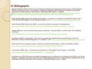 VI- Bibliographie
Bienvenu Sambou (2010) Gestion et la valorisation des déchets des équipements électroniques et informatiques
(DEEI) en Afrique de l’Ouest : cas du Bénin, du Mali et du Sénégal. Atelier régional sur la gestion des déchets
d’équipements électroniques et informatiques, ISE/UCAD/CRDI, Dakar, 13-14 juillet,
2phttp://sev.ucad.sn/index.php?option=com_content&view=article&id=550:atelier-regional-sur-la-gestion-des-
dechets-dequipement-electroniques-et-informatiques-&catid=1:rencontres-scientifiques&Itemid=79


David Rochat (2006) Gestion des déchets électroniques : L’expérience européenne peut-elle être utile en Inde ?
L’État de la Planète Magazine, N°26, Mars/Avril 2006, p.1- 6. : http://www.delaplanete.org/IMG/pdf/gestion.pdf


David Rochat (2009) Gestion des DEEE - les cas de la Suisse et des pays en développement
http://web2solidarite.ning.com/group/ticetenvironnement/forum/topics/gestion-des-deee-les-cas-de-la

Laetitia (2008) Où vont les déchets électroniques occidentaux ? Groupe DS3E, Le réseau social de la solidarité
numérique
http://web2solidarite.ning.com/group/ticetenvironnement/forum/topics/ou-vont-les-dechets


Lisa Mastny (2006) Une première : Une loi sur le recyclage des déchets électroniques fait payer la note aux
fabricants, L’État de la Planète Magazine, N°27, Mai/juin, p.8-9. : http://www.delaplanete.org/IMG/pdf/numero27-2.pdf


PNUE (2010) Il faut se préparer à gérer l’explosion des déchets électroniques. Centre d’actualités de l’ONU,
http://www.un.org/apps/newsFr/storyF.asp?NewsID=21272&Cr=d%E9chets&Cr1=


Tim Johnson (2006) Guiyu : E-waste dump of the World, in The Seattle Times Company, 9 avril 2006.
http://seattletimes.com/html/nationworld/2002920133_ewaste09.html


Said Kitane et al (2010) Nouveaux procédées écologiques pour le traitement et la valorisation des DEEE en fin de vie
au Maroc : Application des travaux de recherche. E-Wate Management Forum : Green Business Opportunities, École
Nationale de l’Industrie Minérale, 23-24 novembre, Présentation power point, 27 diapos.
 