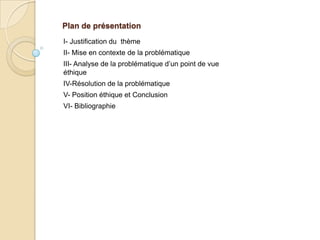 Plan de présentation
I- Justification du thème
II- Mise en contexte de la problématique
III- Analyse de la problématique d’un point de vue
éthique
IV-Résolution de la problématique
V- Position éthique et Conclusion
VI- Bibliographie
 