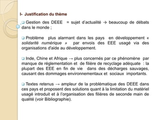 I- Justification du thème

 Gestion des DEEE = sujet d’actualité → beaucoup de débats
dans le monde ;

 Problème plus alarmant dans les pays en développement «
solidarité numérique » par envois des EEE usagé via des
organisations d'aide au développement.

 Inde, Chine et Afrique → plus concernés par ce phénomène par
manque de réglementation et de filière de recyclage adéquate : la
plupart des EEE en fin de vie dans des décharges sauvages,
causant des dommages environnementaux et sociaux importants.

 Textes retenus → ampleur de la problématique des DEEE dans
ces pays et proposent des solutions quant à la limitation du matériel
usagé introduit et à l’organisation des filières de seconde main de
qualité (voir Bibliographie).
 