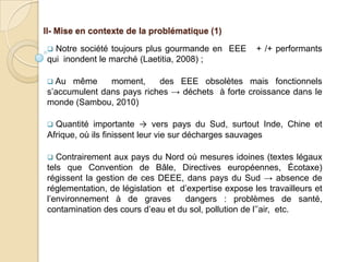 II- Mise en contexte de la problématique (1)

 Notre société toujours plus gourmande en EEE        + /+ performants
qui inondent le marché (Laetitia, 2008) ;

 Au  même     moment,     des EEE obsolètes mais fonctionnels
s’accumulent dans pays riches → déchets à forte croissance dans le
monde (Sambou, 2010)

 Quantité importante → vers pays du Sud, surtout Inde, Chine et
Afrique, où ils finissent leur vie sur décharges sauvages

  Contrairement aux pays du Nord où mesures idoines (textes légaux
tels que Convention de Bâle, Directives européennes, Écotaxe)
régissent la gestion de ces DEEE, dans pays du Sud → absence de
réglementation, de législation et d’expertise expose les travailleurs et
l’environnement à de graves        dangers : problèmes de santé,
contamination des cours d’eau et du sol, pollution de l’’air, etc.
 
