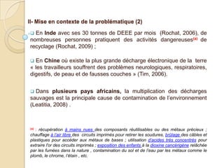 II- Mise en contexte de la problématique (2)

 En Inde avec ses 30 tonnes de DEEE par mois (Rochat, 2006), de
nombreuses personnes pratiquent des activités dangereuses(a) de
recyclage (Rochat, 2009) ;

 En Chine où existe la plus grande décharge électronique de la terre
« les travailleurs souffrent des problèmes neurologiques, respiratoires,
digestifs, de peau et de fausses couches » (Tim, 2006).


 Dans plusieurs pays africains, la multiplication des décharges
sauvages est la principale cause de contamination de l’environnement
(Leatitia, 2008) .



(a): récupération à mains nues des composants réutilisables ou des métaux précieux ;
chauffage à l’air libre des circuits imprimés pour retirer les soudures, brûlage des câbles et
plastiques pour accéder aux métaux de bases ; utilisation d’acides très concentrés pour
extraire l'or des circuits imprimés ; exposition des enfants à la dioxine cancérigène relâchée
par les fumées dans la nature , contamination du sol et de l’eau par les métaux comme le
plomb, le chrome, l’étain , etc.
 