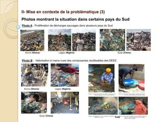 II- Mise en contexte de la problématique (3)
Photos montrant la situation dans certains pays du Sud
Photo A : Prolifération de décharges sauvages dans plusieurs pays du Sud




  Accra (Ghana)                     Lagos (Nigéria)                          Guiyi (Chine)


Photo B : Valorisation à mains nues des composantes réutilisables des DEEE




 Accra (Ghana)                   Lagos (Nigéria)




                 Guiyi (Chine)
                                                                           Inde
 