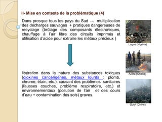 II- Mise en contexte de la problématique (4)
Dans presque tous les pays du Sud → multiplication
des décharges sauvages + pratiques dangereuses de
recyclage (brûlage des composants électroniques,
chauffage à l’air libre des circuits imprimés et
utilisation d’acide pour extraire les métaux précieux )
                                                          Lagos (Nigéria)




libération dans la nature des substances toxiques         Accra (Ghana)
(dioxines cancérigènes, métaux lourds : plomb,
chrome, étain, etc.), causant des problèmes sanitaires
(fausses couches, problème respiratoire, etc.) et
environnementaux (pollution de l’air et des cours
d’eau + contamination des sols) graves.

                                                           Guiyi (Chine)
 