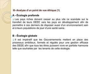 III- Analyse d’un point de vue éthique (1)

A - Écologie profonde
  Les pays riches doivent cesser au plus vite ce scandale sur le
transfert de leurs DEEE vers les pays en développement afin de
permettre à ces derniers de disposer aussi d’un environnement sain
et à leurs populations de jouir d’une santé saine.


B - Écologie globale
  Il est impératif que les Gouvernements mettent en place des
processus ambitieux, formels et régulés pour une gestion efficace
des DEEE afin que tous les êtres puissent vivre en parfaite harmonie
telle que souhaitée par les tenants de cette écologie.
 