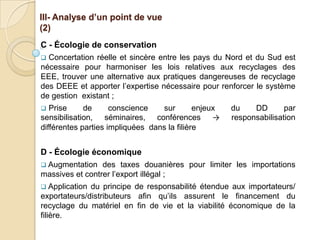 III- Analyse d’un point de vue
(2)
C - Écologie de conservation
 Concertation réelle et sincère entre les pays du Nord et du Sud est
nécessaire pour harmoniser les lois relatives aux recyclages des
EEE, trouver une alternative aux pratiques dangereuses de recyclage
des DEEE et apporter l’expertise nécessaire pour renforcer le système
de gestion existant ;
  Prise     de      conscience   sur        enjeux   du    DD       par
sensibilisation, séminaires, conférences →            responsabilisation
différentes parties impliquées dans la filière


D - Écologie économique
 Augmentation   des taxes douanières pour limiter les importations
massives et contrer l’export illégal ;
 Application du principe de responsabilité étendue aux importateurs/
exportateurs/distributeurs afin qu’ils assurent le financement du
recyclage du matériel en fin de vie et la viabilité économique de la
filière.
 